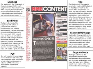 The Masthead is also shown again in
the contents page which is easily
recognisable and shows the branding
of the company, however it’s a lost
clearer on this page since there isn’t
a main image/cover line that grabs
your attention before you see it.
The band index has a white
background with red text in
juxtaposition to the black
background the title has with
red/white text . The page references
are ordered alphabetically rather
then numerically which makes it
easier for the reader to find their
favourite bands amongst the many
other bands featured in the
magazine. The index Is displayed on
the very left of the magazine so that
it is not taking away any of the
attention from the rest of the page
and is only used as a guide if needed.
One puff is used in the contents page
towards the bottom right of the page.
The puff gives the reader information
on how and where they are able to
subscribe to NME and receive a
discount when purchasing the
magazine.
Displayed in the very middle of the
page is a ‘touring special’ miniature
article used as a preview for what’s
to come in the rest of the magazine.
It would be displayed here due to
Rule of thirds and it is the most
easily noticed section of the page.
The title section of the magazine
contains the masthead (Talked about
on the left) and introduces the
section of the magazine this is in
white bold text to stand out (which is
the contents page). The date is also
displayed in a much smaller font
below the word ‘contents’ to show a
rough time slot of when the stories
of these bands came out since the
magazine would try to be up to date
with their information so you would
expect to read stories about what’s
happened in the last month.
The target audience for this
magazine would probably be
teenage lower class black males as
well as teenage working class white
males due to the genre of Dizzee
Rascals music and the other artists
mentioned on the contents page.
 