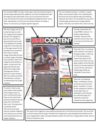 The masthead ‘NME’ has been shown again,which brands the product; it
will berecognisabledue to the repetitive use of the masthead and make
the magazine more well known if you see iton more than the front
cover. As with the front cover, the masthead has determined the colour
them meaning that it is the same red, white and black.This keeps a
theme of consistency runningthrough the magazine
The main heading ‘Contents’ is written in capital
letters and coloured in white. This combined with
the black strip acrossthetop makes the heading
stand out even more. This should be the caseas the
contents page would be easily recognisablefor
people. Then they can look for their certain articles.
The date shows when this
issueof NME came out. It is
written under heading
‘Contents’ becauseit will
catch the corner of your eye
as itis very closeto the main
heading
The main image consists of
a lady leaningon a coach.
This image anchors towards
the text ‘Touring Special’
due to the coach (That is
presumably for tours) and
‘Touring Special) is written
larger than most of the text
on the page, except for the
masthead. One convention
that is key to making
images look professional on
a contents page is that they
have a border/ stroke. This
image has that, therefore it
makes it stand out on the
page and look very neat.
Overall the image makes
the page more diverse
because if itwas not there
then the contents would be
filled with text, makingit
uninteresting for the target
audience.
The editor’s letter pretty
much explains the contents
of the magazine but in a
more conversational way.
They are not small bullet
points but sentences giving
away more information
than usual.This bigcolumn
also breaks up the
information and makes
how you read the magazine
more diverse; you can read
shortbullet points but also
longer sentences.
These few lines is a summary
of the content/ articlewhich
the page number is referring
to. This shortsentence is
almostlikea teaser to the
overall article.There arealso
page numbers to the left side
of each articlemeaningthat it
is easier for the audienceto
find the page if they are
interested in that certain
story.
The layoutof the magazine is very professional dueto the ruleof thirds and columns.The use of the
3 columns means that the page is divided into 3 longsections separatingthe brand index from the
main image/ editor’s letter and separatingthe contents from the main image/ editor’s letter. Rule of
thirds also does the same.
These two sub-headings
‘News’ and ‘Reviews’ divide
up certain articles into sub-
genres. Therefore itis easy
for the audienceto look for a
certain topic they are
interested in and it divides
this sideof the page; this
makes the layoutand
composition very appealing
 