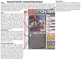 Research Task 2B – Contents Page AnalysisLayout:
For NME’s contents the layout is very much subjective to the rule of thirds. The contents and page numbers are split
up depending on what they entail. The “band index” is listed down the left hand third/column, however it is in
alphabetical order rather than chronological. The main description of the magazine is in the centre third and the basic
contents information is displayed on the right hand side with an advert in the bottom right hand corner. This layout
could be part of their house style because they
could use this layout on every front cover.
Fonts:
The fonts used are very basic and easy to read.
Every title is in capital letters with the
description in lower case lettering. This is
because capitalised typography is a lot easier for
the brain to recognise and read and lets each
title stand out on its own. The title for the main
descriptive text in the centre third is a rustic
font as it is meant to look like a beat up
equipment box regularly associated with music
and travel. All of the titles are the opposite
colour to what they are placed upon (i.e black
background = white text).
Content Address:
In the main section of content, a very informal
address has been used. This is shown by the
language used in it such as “eh?” and “giggling”.
However, it starts to become more formal to
more you read on as it is informing you what
you will find within this magazine. It directly
addresses you as a reader as well with using the
pronouns “you” and “we”.
Mise en scene/Main Image:
In regards to the main image It is woman
(probably a member of a band featured) Is
pointing to a bus. This image is anchored to the
article title “Touring Special”. So from this we
say that the bus she is pointing to is the tour
bus. The shot type for this image is a medium
shot as we are only seeing the woman from her
hips upwards, however we are seeing a lot of
background due to bus being in full view. The
mage image links in with Mise en scene as this is
what we are seeing on the contents page itself.
Colour Scheme:
The colour scheme for this contents page is
extremely minimal but ties in well with the front
cover as well as they both use the colours: Red, black
and white. The colours are minimal but it looks neat
and sophisticated with also an added hint of
quirkiness. These colours also becomes a branding as
the colours are always the same.
 