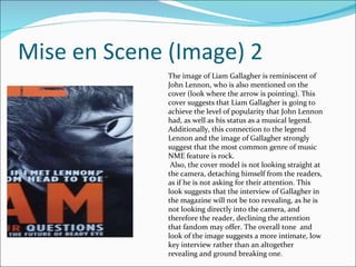 Mise en Scene (Image) 2 The image of Liam Gallagher is reminiscent of John Lennon, who is also mentioned on the cover (look where the arrow is pointing). This cover suggests that Liam Gallagher is going to achieve the level of popularity that John Lennon had, as well as his status as a musical legend.  Additionally, this connection to the legend Lennon and the image of Gallagher strongly suggest that the most common genre of music NME feature is rock. Also, the cover model is not looking straight at the camera, detaching himself from the readers, as if he is not asking for their attention. This look suggests that the interview of Gallagher in the magazine will not be too revealing, as he is not looking directly into the camera, and therefore the reader, declining the attention that fandom may offer. The overall tone  and look of the image suggests a more intimate, low key interview rather than an altogether revealing and ground breaking one. 
