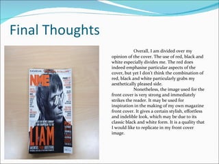 Final Thoughts Overall, I am divided over my opinion of the cover. The use of red, black and white especially divides me. The red does indeed emphasise particular aspects of the cover, but yet I don’t think the combination of red, black and white particularly grabs my aesthetically pleased side. Nonetheless, the image used for the front cover is very strong and immediately strikes the reader. It may be used for inspiration in the making of my own magazine front cover. It gives a certain stylish, effortless and indelible look, which may be due to its classic black and white form. It is a quality that I would like to replicate in my front cover image. 