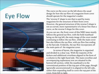 Eye Flow The curve on the cover on the left shows the usual design for how the eye flow of a magazine front cover should operate for the magazine’s reader. The ‘reverse-S’ shape is one that is used by many magazines for the structure of their front cover. However, the general structure of the reverse S shape is not as curved, more representative of a linear line than a curve, as the reverse S shape for this cover. As you can see, the front cover of this NME issue mostly follows the general eye flow, with the bold masthead being on the top left, the main image of the cover model continuing to follow the eye flow, while the main cover line also follows the eye flow, with eye flow line ending at the barcode. Evidently, the eye flow incorporates all the main parts of  the magazine cover. In terms of layout, the magazine is organised and divided in a clear way. With the majority of the kickers and additional coverlines aligned in the form of a column to the right hand side. The main coverline and accompanying explanatory text are situated in the bottom left section, while the masthead is in the conventional position of the top part of the page, though (generally unconventional) it is aligned to the left side, rather than expanding itself to cover the top part of the cover, from left to right.  