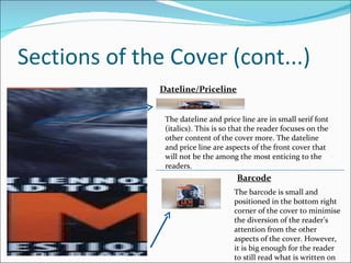 Sections of the Cover (cont...) The barcode is small and positioned in the bottom right corner of the cover to minimise the diversion of the reader’s attention from the other aspects of the cover. However, it is big enough for the reader to still read what is written on it. The dateline and price line are in small serif font (italics). This is so that the reader focuses on the other content of the cover more. The dateline and price line are aspects of the front cover that will not be the among the most enticing to the readers. Barcode Dateline/Priceline 