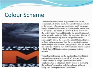 Colour Scheme The colour scheme of this magazine focuses on the colours red, white and black. The use of black and white in the entirety of the cover, most importantly the cover image, allows the colour red to dominate the textual side of the cover. This is seen in the fact that red is used for the text in larger font. Additionally, the use of black and white  provides a vintage feel to the magazine. The use of black and white usually evokes images of film and photography before the 1950s. The use of these colours is perhaps trying to connote that the person in the central cover image is evocative of a long gone era, and his return is a welcome return to that particular era’s music. Overall, I think that NME is attempting to suggest to their readers. The colour red is used for the masthead and the biggest pieces of accompanying texts (all of the coverlines/ kickers use red in a large capacity for maximum emphasis). Red is a brighter, bolder colour in capturing  the audience’s attention, and the audience will most likely  cast their eyes first on the red text. 