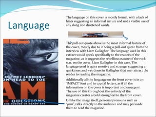 Language The language on this cover is mostly formal, with a lack of hints suggesting an informal nature and not a visible use of any slang nor shortened words. The pull-out quote above is the most informal feature of the cover, mostly due to it being a pull-out quote from the interview with Liam Gallagher. The language used in this extract would speak specifically to the readers of the magazine, as it suggests the rebellious nature of the rock star, on the cover, Liam Gallagher in this case. The language used is quite emotive and strange, suggesting a quirkiness and weirdness in Gallagher that may attract the reader to reading the magazine. Additionally all the language on the front cover is in an ‘IMPACT’ font and in capital letters, as if all the information on the cover is important and emergent. The use of  this throughout the entirety of the magazine creates a bold strong feel to the front cover. Unlike the image itself, personal pronouns such as ‘your’, talks directly to the audience and may persuade them to read the magazine. 