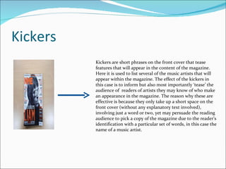 Kickers Kickers are short phrases on the front cover that tease features that will appear in the content of the magazine. Here it is used to list several of the music artists that will appear within the magazine. The effect of the kickers in this case is to inform but also most importantly ‘tease’ the audience of  readers of artists they may know of who make an appearance in the magazine. The reason why these are effective is because they only take up a short space on the front cover (without any explanatory text involved), involving just a word or two, yet may persuade the reading audience to pick a copy of the magazine due to the reader’s identification with a particular set of words, in this case the name of a music artist. 