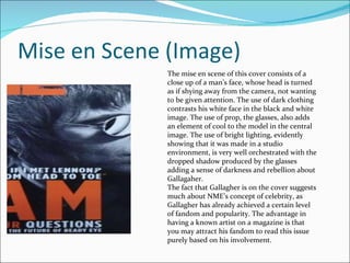 Mise en Scene (Image) The mise en scene of this cover consists of a close up of a man’s face, whose head is turned as if shying away from the camera, not wanting to be given attention. The use of dark clothing contrasts his white face in the black and white image. The use of prop, the glasses, also adds an element of cool to the model in the central image. The use of bright lighting, evidently showing that it was made in a studio environment, is very well orchestrated with the dropped shadow produced by the glasses adding a sense of darkness and rebellion about Gallagaher. The fact that Gallagher is on the cover suggests much about NME’s concept of celebrity, as Gallagher has already achieved a certain level of fandom and popularity. The advantage in having a known artist on a magazine is that you may attract his fandom to read this issue purely based on his involvement.  