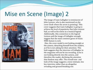 Mise en Scene (Image) 2 The image of Liam Gallagher is reminiscent of John Lennon, who is also mentioned on the cover (look where the arrow is pointing). This cover suggests that Liam Gallagher is going to achieve the level of popularity that John Lennon had, as well as his status as a musical legend.  Additionally, this connection to the legend Lennon and the image of Gallagher strongly suggest that the most common genre of music NME feature is rock. Also, the cover model is not looking straight at the camera, detaching himself from the readers, as if he is not asking for their attention. This look suggests that the interview of Gallagher in the magazine will not be too revealing, as he is not looking directly into the camera, and therefore the reader, declining the attention that fandom may offer. The overall tone  and look of the image suggests a more intimate, low key interview rather than an altogether revealing and ground breaking one. 
