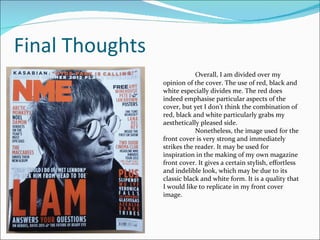 Final Thoughts Overall, I am divided over my opinion of the cover. The use of red, black and white especially divides me. The red does indeed emphasise particular aspects of the cover, but yet I don’t think the combination of red, black and white particularly grabs my aesthetically pleased side. Nonetheless, the image used for the front cover is very strong and immediately strikes the reader. It may be used for inspiration in the making of my own magazine front cover. It gives a certain stylish, effortless and indelible look, which may be due to its classic black and white form. It is a quality that I would like to replicate in my front cover image. 