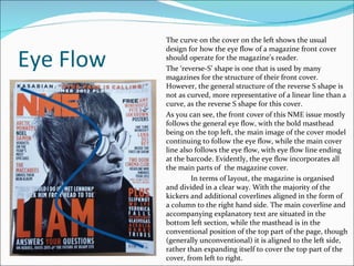 Eye Flow The curve on the cover on the left shows the usual design for how the eye flow of a magazine front cover should operate for the magazine’s reader. The ‘reverse-S’ shape is one that is used by many magazines for the structure of their front cover. However, the general structure of the reverse S shape is not as curved, more representative of a linear line than a curve, as the reverse S shape for this cover. As you can see, the front cover of this NME issue mostly follows the general eye flow, with the bold masthead being on the top left, the main image of the cover model continuing to follow the eye flow, while the main cover line also follows the eye flow, with eye flow line ending at the barcode. Evidently, the eye flow incorporates all the main parts of  the magazine cover. In terms of layout, the magazine is organised and divided in a clear way. With the majority of the kickers and additional coverlines aligned in the form of a column to the right hand side. The main coverline and accompanying explanatory text are situated in the bottom left section, while the masthead is in the conventional position of the top part of the page, though (generally unconventional) it is aligned to the left side, rather than expanding itself to cover the top part of the cover, from left to right.  