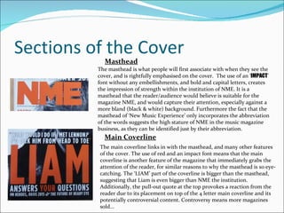 Sections of the Cover Masthead The masthead is what people will first associate with when they see the cover, and is rightfully emphasised on the cover.  The use of an ‘ IMPACT ’ font without any embellishments, and bold and capital letters, creates the impression of strength within the institution of NME. It is a masthead that the reader/audience would believe is suitable for the magazine NME, and would capture their attention, especially against a more bland (black & white) background. Furthermore the fact that the masthead of ‘New Music Experience’ only incorporates the abbreviation of the words suggests the high stature of NME in the music magazine business, as they can be identified just by their abbreviation. Main Coverline The main coverline links in with the masthead, and many other features of the cover. The use of red and an impact font means that the main coverline is another feature of the magazine that immediately grabs the attention of the reader, for similar reasons to why the masthead is so eye-catching. The ‘LIAM’ part of the coverline is bigger than the masthead, suggesting that Liam is even bigger than NME the institution. Additionally, the pull-out quote at the top provokes a reaction from the reader due to its placement on top of the 4 letter main coverline and its potentially controversial content. Controversy means more magazines sold... 