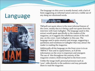 Language The language on this cover is mostly formal, with a lack of hints suggesting an informal nature and not a visible use of any slang nor shortened words. The pull-out quote above is the most informal feature of the cover, mostly due to it being a pull-out quote from the interview with Liam Gallagher. The language used in this extract would speak specifically to the readers of the magazine, as it suggests the rebellious nature of the rock star, on the cover, Liam Gallagher in this case. The language used is quite emotive and strange, suggesting a quirkiness and weirdness in Gallagher that may attract the reader to reading the magazine. Additionally all the language on the front cover is in an ‘IMPACT’ font and in capital letters, as if all the information on the cover is important and emergent. The use of  this throughout the entirety of the magazine creates a bold strong feel to the front cover. Unlike the image itself, personal pronouns such as ‘your’, talks directly to the audience and may persuade them to read the magazine. 