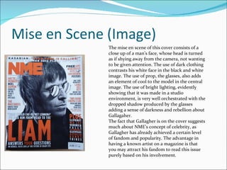 Mise en Scene (Image) The mise en scene of this cover consists of a close up of a man’s face, whose head is turned as if shying away from the camera, not wanting to be given attention. The use of dark clothing contrasts his white face in the black and white image. The use of prop, the glasses, also adds an element of cool to the model in the central image. The use of bright lighting, evidently showing that it was made in a studio environment, is very well orchestrated with the dropped shadow produced by the glasses adding a sense of darkness and rebellion about Gallagaher. The fact that Gallagher is on the cover suggests much about NME’s concept of celebrity, as Gallagher has already achieved a certain level of fandom and popularity. The advantage in having a known artist on a magazine is that you may attract his fandom to read this issue purely based on his involvement.  