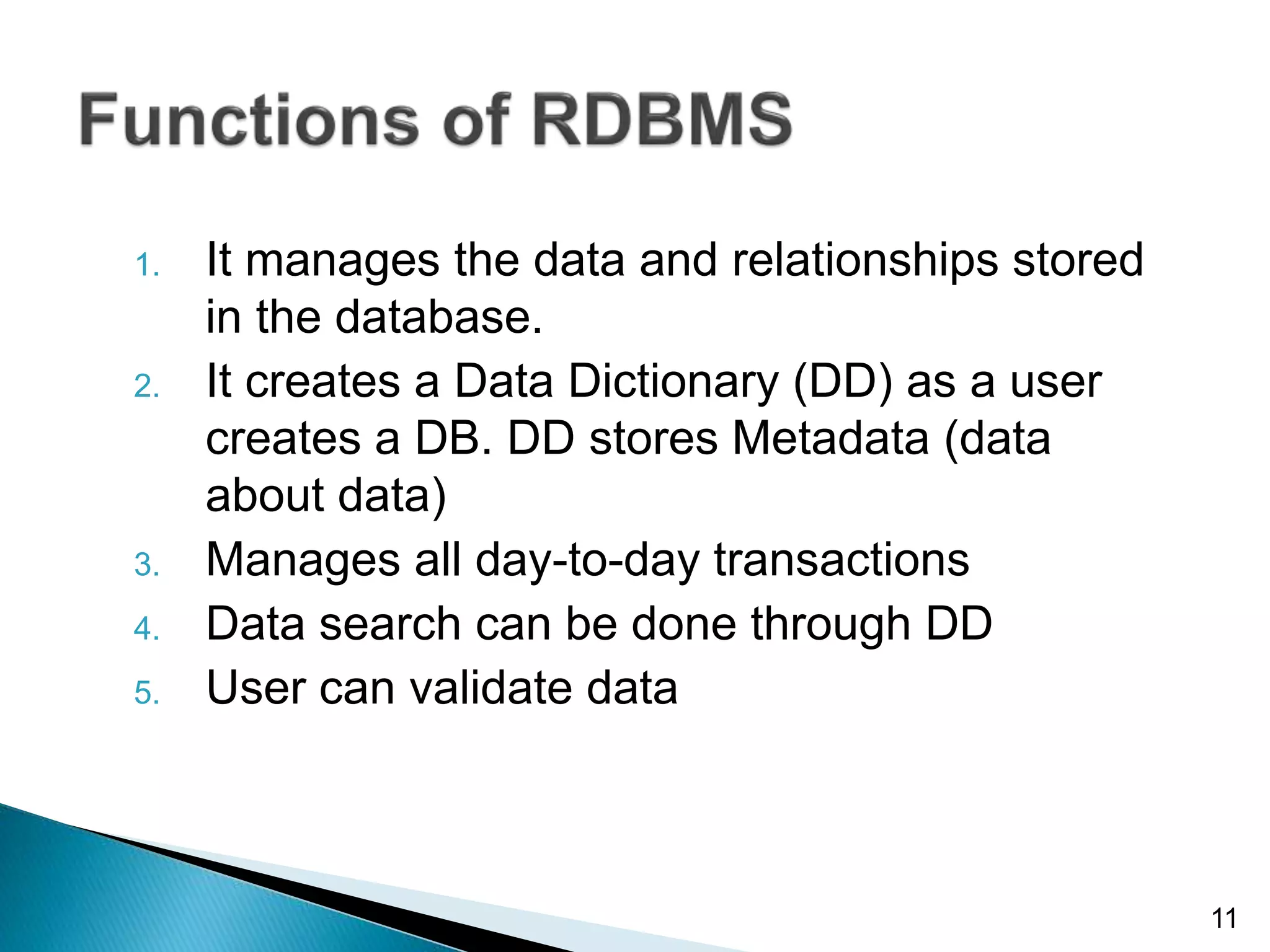 1. It manages the data and relationships stored
in the database.
2. It creates a Data Dictionary (DD) as a user
creates a DB. DD stores Metadata (data
about data)
3. Manages all day-to-day transactions
4. Data search can be done through DD
5. User can validate data
11
 