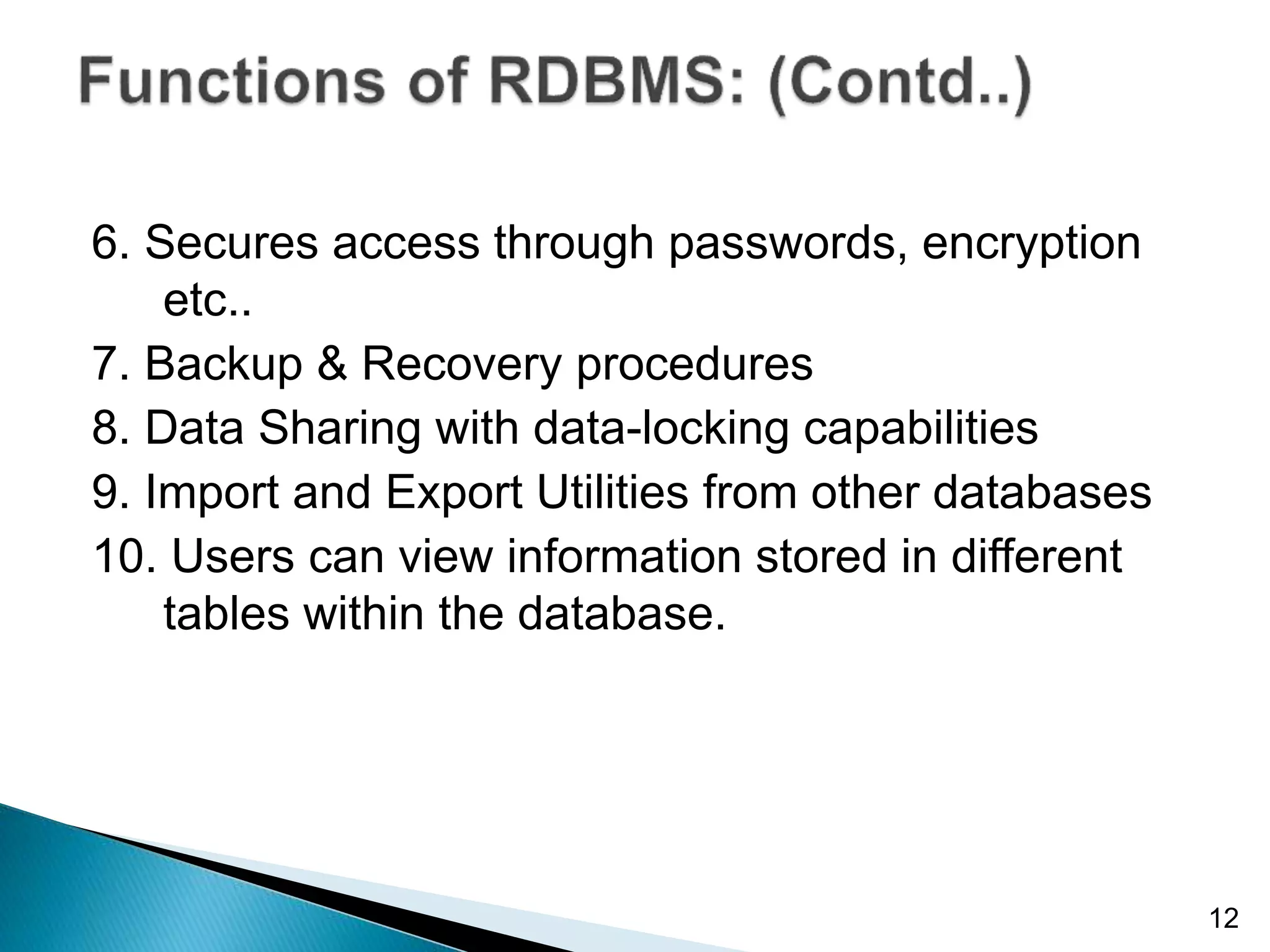 6. Secures access through passwords, encryption
etc..
7. Backup & Recovery procedures
8. Data Sharing with data-locking capabilities
9. Import and Export Utilities from other databases
10. Users can view information stored in different
tables within the database.
12
 