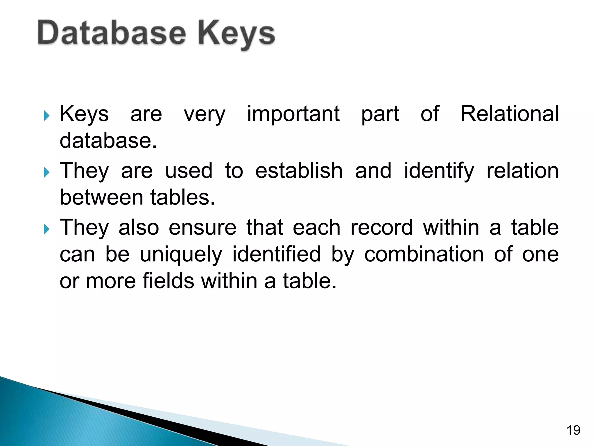  Keys are very important part of Relational
database.
 They are used to establish and identify relation
between tables.
 They also ensure that each record within a table
can be uniquely identified by combination of one
or more fields within a table.
19
 