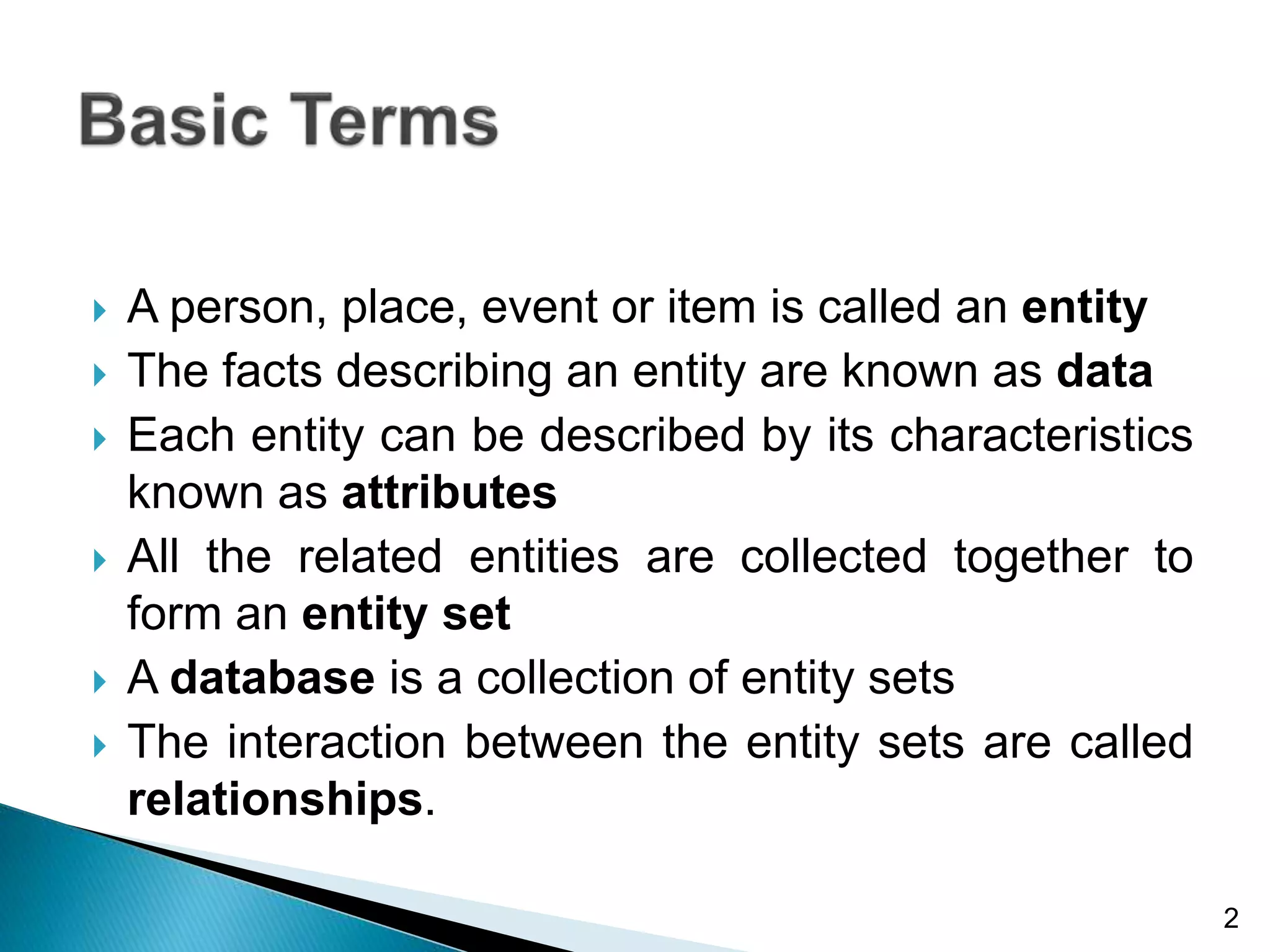 A person, place, event or item is called an entity
 The facts describing an entity are known as data
 Each entity can be described by its characteristics
known as attributes
 All the related entities are collected together to
form an entity set
 A database is a collection of entity sets
 The interaction between the entity sets are called
relationships.
2
 