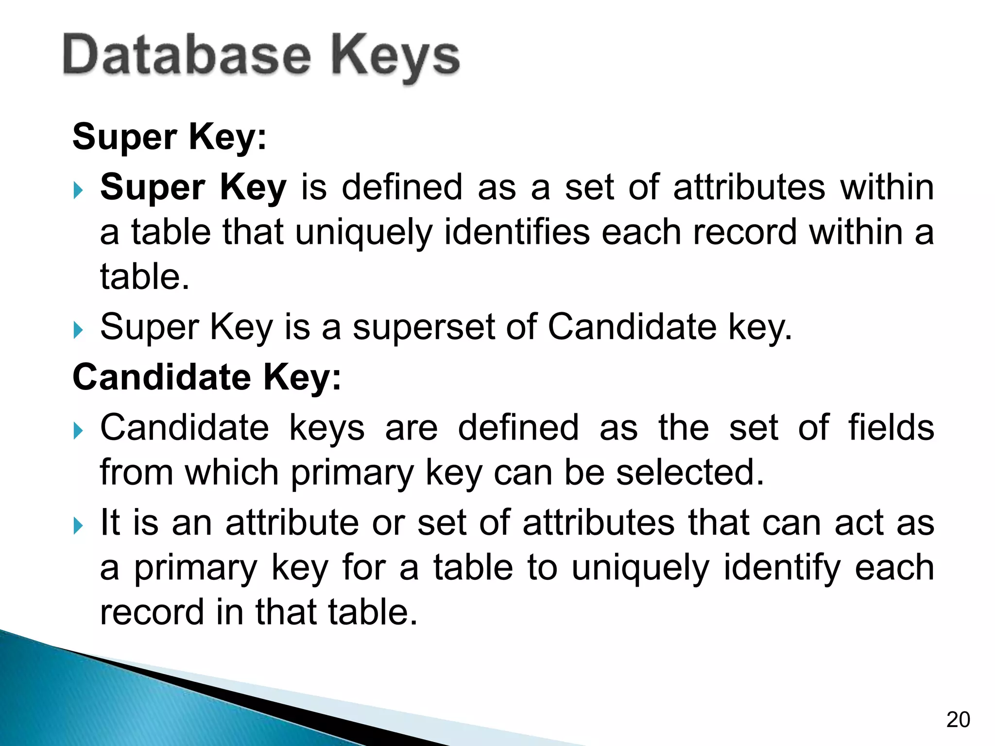 Super Key:
 Super Key is defined as a set of attributes within
a table that uniquely identifies each record within a
table.
 Super Key is a superset of Candidate key.
Candidate Key:
 Candidate keys are defined as the set of fields
from which primary key can be selected.
 It is an attribute or set of attributes that can act as
a primary key for a table to uniquely identify each
record in that table.
20
 