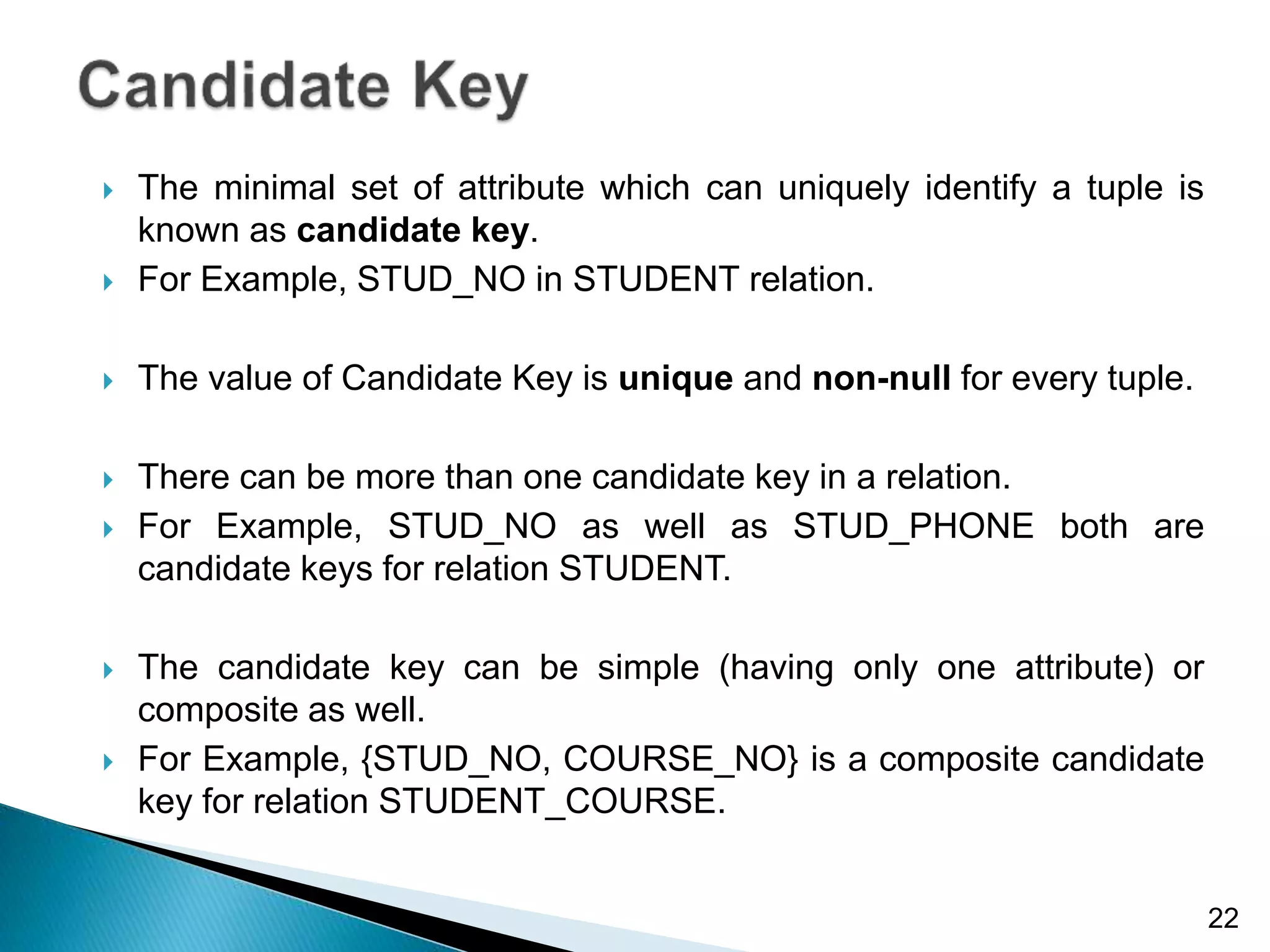  The minimal set of attribute which can uniquely identify a tuple is
known as candidate key.
 For Example, STUD_NO in STUDENT relation.
 The value of Candidate Key is unique and non-null for every tuple.
 There can be more than one candidate key in a relation.
 For Example, STUD_NO as well as STUD_PHONE both are
candidate keys for relation STUDENT.
 The candidate key can be simple (having only one attribute) or
composite as well.
 For Example, {STUD_NO, COURSE_NO} is a composite candidate
key for relation STUDENT_COURSE.
22
 