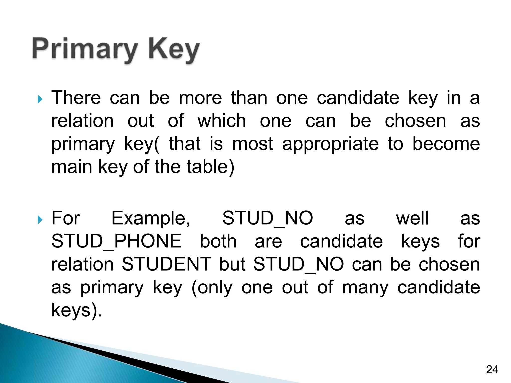  There can be more than one candidate key in a
relation out of which one can be chosen as
primary key( that is most appropriate to become
main key of the table)
 For Example, STUD_NO as well as
STUD_PHONE both are candidate keys for
relation STUDENT but STUD_NO can be chosen
as primary key (only one out of many candidate
keys).
24
 