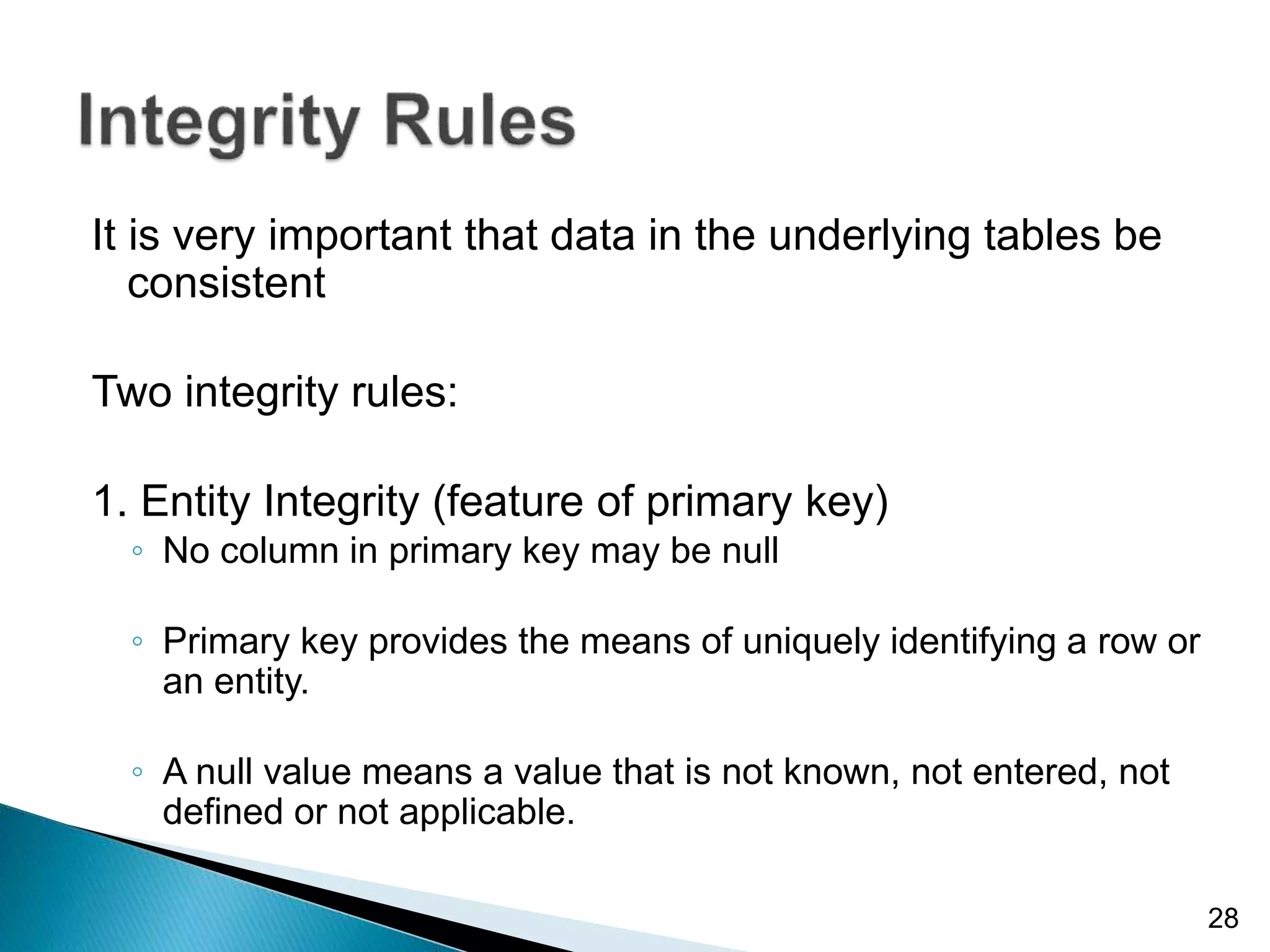 It is very important that data in the underlying tables be
consistent
Two integrity rules:
1. Entity Integrity (feature of primary key)
◦ No column in primary key may be null
◦ Primary key provides the means of uniquely identifying a row or
an entity.
◦ A null value means a value that is not known, not entered, not
defined or not applicable.
28
 