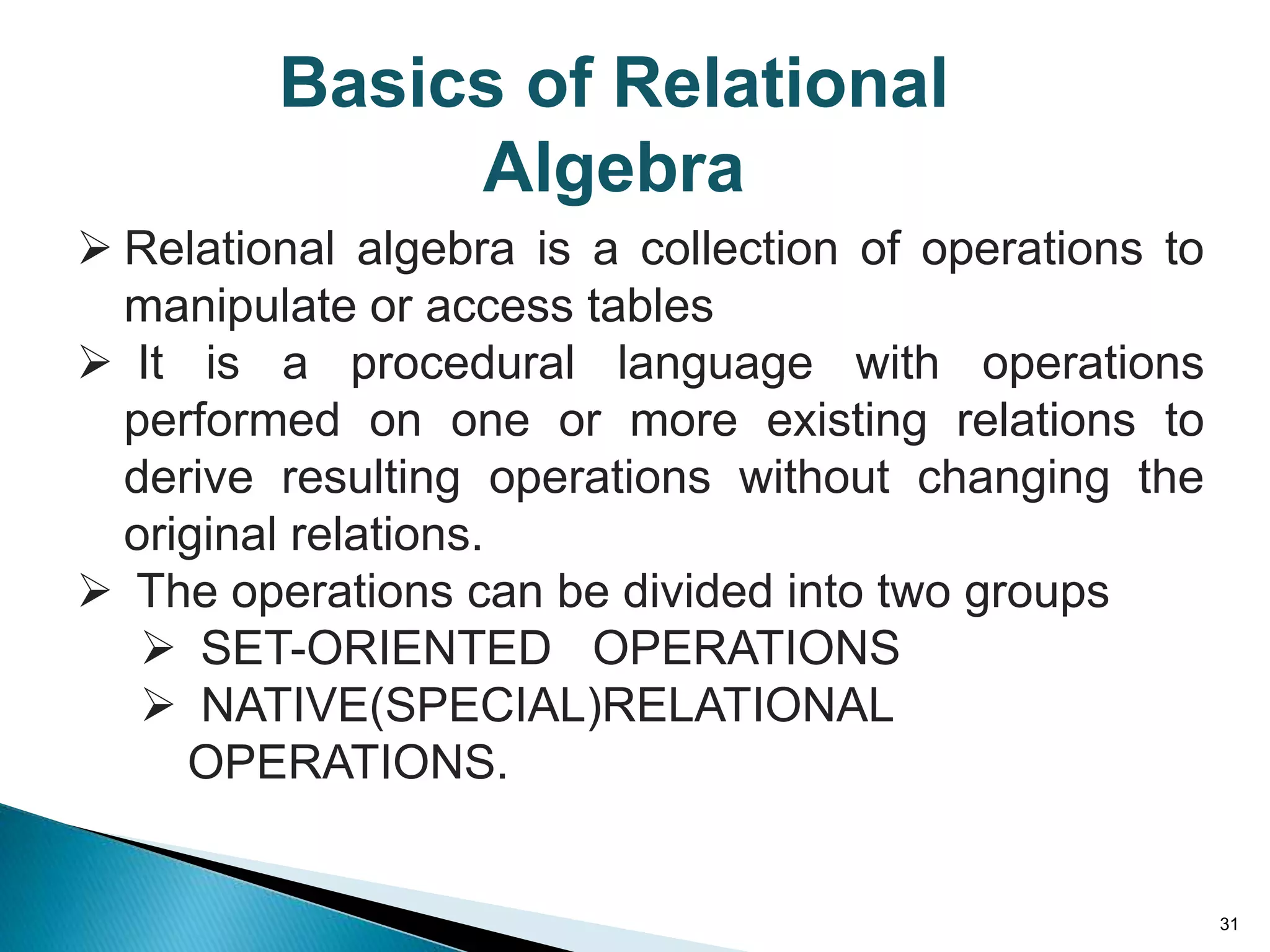 31
 Relational algebra is a collection of operations to
manipulate or access tables
 It is a procedural language with operations
performed on one or more existing relations to
derive resulting operations without changing the
original relations.
 The operations can be divided into two groups
 SET-ORIENTED OPERATIONS
 NATIVE(SPECIAL)RELATIONAL
OPERATIONS.
Basics of Relational
Algebra
 