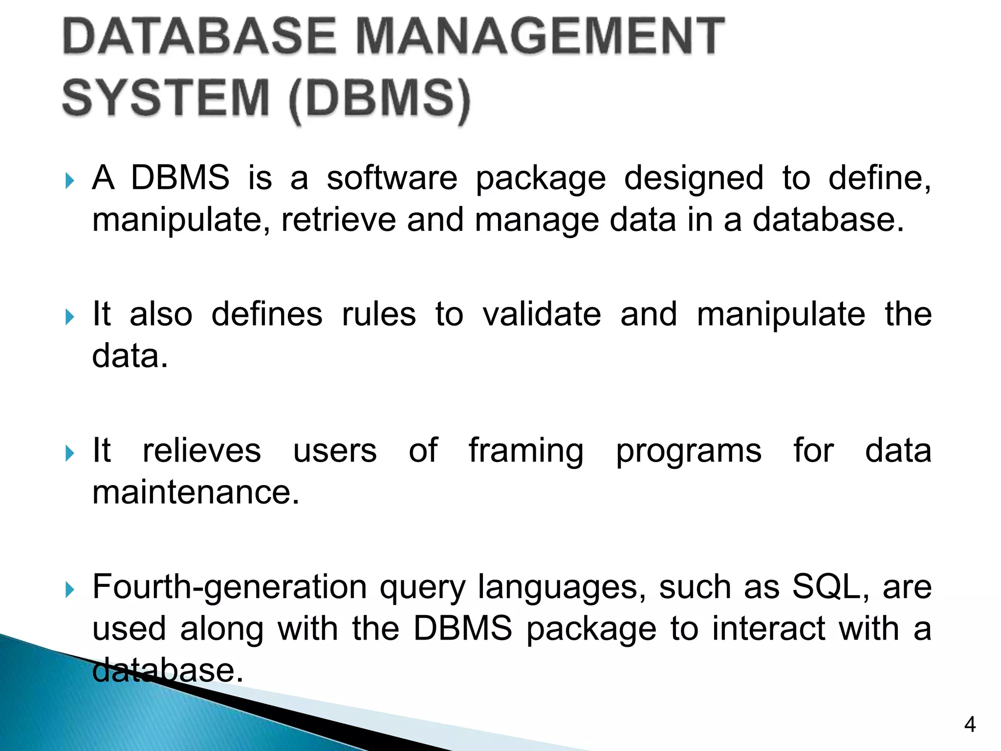  A DBMS is a software package designed to define,
manipulate, retrieve and manage data in a database.
 It also defines rules to validate and manipulate the
data.
 It relieves users of framing programs for data
maintenance.
 Fourth-generation query languages, such as SQL, are
used along with the DBMS package to interact with a
database.
4
 