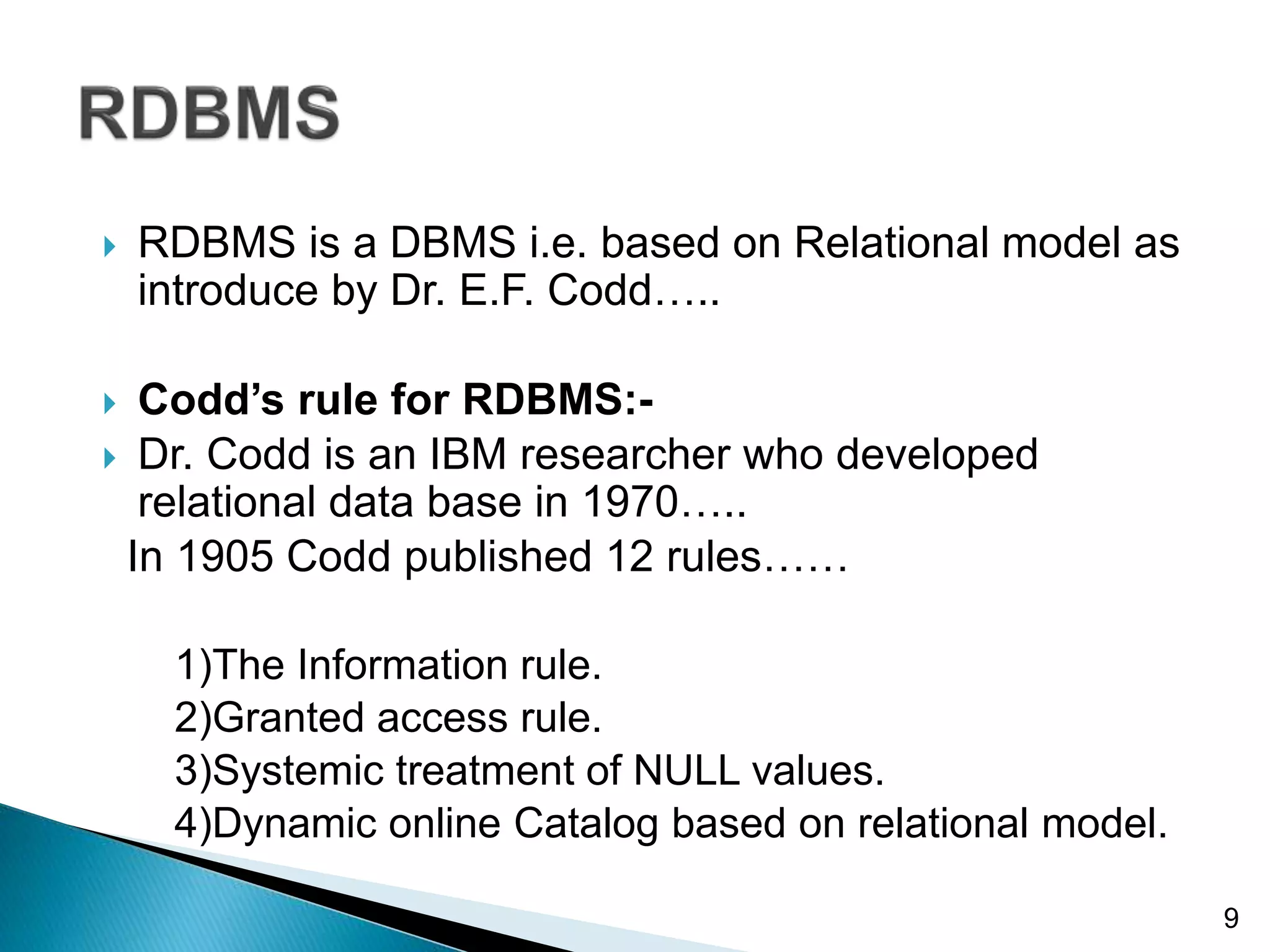  RDBMS is a DBMS i.e. based on Relational model as
introduce by Dr. E.F. Codd…..
 Codd’s rule for RDBMS:-
 Dr. Codd is an IBM researcher who developed
relational data base in 1970…..
In 1905 Codd published 12 rules……
1)The Information rule.
2)Granted access rule.
3)Systemic treatment of NULL values.
4)Dynamic online Catalog based on relational model.
9
 