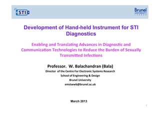 Development of Hand-held Instrument for STI
Diagnostics
Enabling(and(TranslaGng(Advances(in(DiagnosGc(and(
CommunicaGon(Technologies(to(Reduce(the(Burden(of(Sexually(
TransmiJed(InfecGons(
Professor.((W.(Balachandran((Bala)(
Director((of(the(Centre(For(Electronic(Systems(Research(
School(of(Engineering(&(Design(
Brunel(University(
emstwwb@brunel.ac.uk(

March 2013
1"

 
