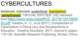 CYBERCULTURES
boldened, italicized, underlined, highlighted,
[paraphrased] “VIRTUAL ENTITIES” (VE) retrieved
from:https://www.scirp.org/pdf/CE_20170119170654
52.pdf; Teixeira, A., C., et al (2017). Complexities of
Cyberculture in Pierre Lévy and Developments in
Education. Creative Education, 2017, volume 8, pages:
119-130. Scientific Research Publishing, Wuhan, China.
 