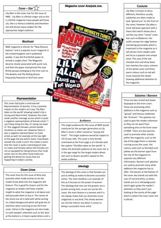 Magazine cover Analysis one.AudienceThe target audience for this issue of NME would mainly be for the younger generation as Lily Allen’s music is often named as “young and fresh”.  The target audience would be subject to 14-25 year olds. The cover is very female orientated as the front page is of a female with the caption “lily Allen takes on the world”. It meets the directed audience as the cover star is in the age range for the target readers Music star such as Queen wouldn’t appeal to this target audience.IdeologyThe ideology of this cover is that females are just as willing as males to become successful artists. The main headline is an example of this as it focuses on the power of women. The ideology that men are the greater sex is proven wrong here, as we can see by this cover, the main feature is a women and it is not always males that can dominate music magazines or any kind. This shows women are not the inferior sex when it comes to being a successful music artist.Cover LinesThe cover lines for this issue of Nme also promote other inside articles to let the reader know what else the magazine will feature. This is good for buyers and for the magazine as readers will have a better insight to what the magazine Is all about and will persuade them to buy it. The names of the artists are all in bold with white writing on a black background which will grab lots of attention when scanning across the front cover. Extras in the magazine are also made to catch people’s attention such as the ‘plus’ at the bottom is in block capital letters and is placed next to lowercase words to empathise important elements by contrasting the two.There are two circled text boxes displayed on the front cover. These are promoting other additions in the magazine such as “gossip” and famous celebrities like “Eminem”. The splashes are used to gain the readers attention as they are set apart from everything else on the front cover of NME. There are also banners used to promote other articles within the magazine, such as the top of the page there is a banner running across the cover, the colours used such as the black and yellow set the banner apart from the rest of the magazine to separate any different information. Banners and splashes are used to promote many other additions the magazine has to offer. The banner at the bottom of the cover also stands out with the uses of red and white, as white stands out on a red background which again grabs the reader’s attention so they aren’t just looking at the centre of the page which is where the main cover star is placed .                Splashes / Banners Lily Allen is known to dress different, therefore usually celebrities are often made to look “glamorous” on the front of the cover; however Lily takes a more laid back approach with a check shirt which shows she is not like any other “classy” cover star such as Madonna. Her outfit conveys her edgy fashion and daring personality which is important to the magazine as it will attract more readers who see lily as a popular and unique artist. The uses of the red checked shirt and shiny black hair matches the colour scheme of the whole cover and these warm colours such as red will move towards the viewer drawing additional attention to the magazine.RepresentationThis cover had quite a controversial Representation of women. It has a positive impact on the readers as it says ‘lily Allen takes on the world’ showing reader’s lily is strong and determined. However the cover sends another message across which is quite a negative representation of female artists “I can’t keep living this like, it’s doing my head in” this suggests females cannot handle situations as males can. However there is also a negative representation on male artists as well, for example at the top right of the page the box which states ‘how Bowie started the credit crunch’ this makes it seem that the cover is quite a stereotypical view on males and females where the females are not as equipped for being famous than male artists, but on the other hand males are getting the blame for issues that are happening in today’s society.MastheadLily Allen is the cover star for this issue of NME.  Lily Allen is a British singer and as this is a British magazine many people will know Lily. She is a famous celebrity and therefore she will attract many readers for the appropriate target audience.                    Cover – Star  NME magazine is shorter for “New Musical Express” and is a popular music magazine in the United Kingdom and is published weekly. It was the first British paper to include a singles chart. The Magazine became closely associated with punk rock, and then the paper championed the new British groups emerging at the time such as The Beatles and The Rolling Stones frequently featured on the front cover.Costume17240254191001703070390525                                                                      <br />