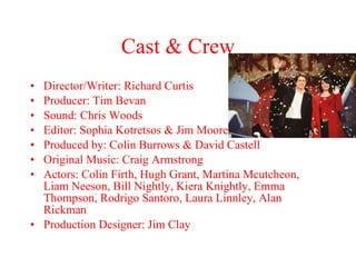 Cast & Crew Director/Writer: Richard Curtis Producer: Tim Bevan Sound: Chris Woods Editor: Sophia Kotretsos & Jim Moore Produced by: Colin Burrows & David Castell Original Music: Craig Armstrong Actors: Colin Firth, Hugh Grant, Martina Mcutcheon, Liam Neeson, Bill Nightly, Kiera Knightly, Emma Thompson, Rodrigo Santoro, Laura Linnley, Alan Rickman Production Designer: Jim Clay 