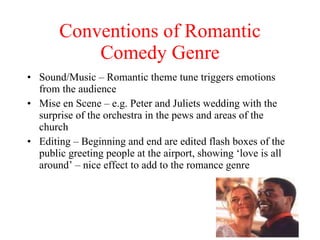 Conventions of Romantic Comedy Genre Sound/Music – Romantic theme tune triggers emotions from the audience Mise en Scene – e.g. Peter and Juliets wedding with the surprise of the orchestra in the pews and areas of the church Editing – Beginning and end are edited flash boxes of the public greeting people at the airport, showing ‘love is all around’ – nice effect to add to the romance genre                                        