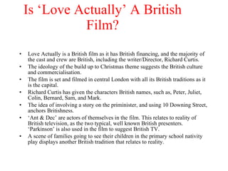 Is ‘Love Actually’ A British Film?     Love Actually is a British film as it has British financing, and the majority of the cast and crew are British, including the writer/Director, Richard Curtis. The ideology of the build up to Christmas theme suggests the British culture and commercialisation.  The film is set and filmed in central London with all its British traditions as it is the capital. Richard Curtis has given the characters British names, such as, Peter, Juliet, Colin, Bernard, Sam, and Mark. The idea of involving a story on the priminister, and using 10 Downing Street, anchors Britishness.  ‘ Ant & Dec’ are actors of themselves in the film. This relates to reality of British television, as the two typical, well known British presenters. ‘Parkinson’ is also used in the film to suggest British TV. A scene of families going to see their children in the primary school nativity play displays another British tradition that relates to reality. 