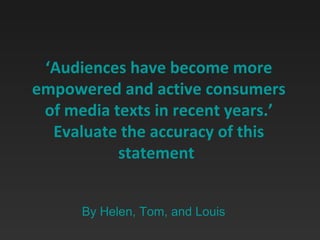 ‘ Audiences have become more empowered and active consumers of media texts in recent years.’ Evaluate the accuracy of this statement   By Helen, Tom, and Louis 