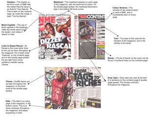 Theme –  Graffiti theme can be seen throughout the magazine, on the front cover & the double page spread. Text –  The style of font used for the headers of the magazine, and in the articles is the same. Masthead –  The masthead appears on each page of the magazine, with the same font & colour. On the double page spread, the masthead becomes a logo in the bottom left hand corner. Drop Caps –  Drop caps are used at the start of a sentence on the contents page & double page spread. This shows continuity throughout the magazine. Colour Scheme –  The scheme of red, white & black is used in NME, and is consistently seen on every page.  Date –  The date is on every page of the magazine, in the bottom corner. This is to show continuity throughout the magazine, and keeps everything in order. Links to Dizzee Rascal –  As Dizzee is the cover artist, links to him can be seen throughout the magazine. He is listed under ‘Features’ on the contents page, and on the double page spread, the top right hand corner contains a header saying ‘Dizzee’. Headers –  The header on the front cover of NME tells the reader that this issue is an Autumn Tour Special. This is seen on the contents page, as under the image, it says ‘Touring Special’. Bands –  The list of bands on the cover can be found in the Band Index on the contents page.  Block Capitals –  The use of block capitals in the headings make the words stand out to the reader, and makes it clearer to read. 