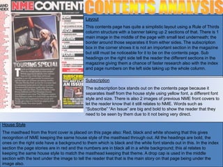 Layout
                                            This contents page has quite a simplistic layout using a Rule of Thirds
                                            column structure with a banner taking up 2 sections of that. There is 1
                                            main image in the middle of the page with small text underneath; the
                                            border around those separates it from either sides. The subscription
                                            box in the corner shows it is not an important section in the magazine
                                            but still must be noticeable for it to be on the contents page. Sub
                                            headings on the right side tell the reader the different sections in the
                                            magazine giving them a chance of faster research also with the index
                                            and page numbers on the left side taking up the whole column.

                                            Subscription
                                            The subscription box stands out on the contents page because it
                                            separates itself from the house style using yellow font, a different font
                                            style and size. There is also 2 images of previous NME front covers to
                                            let the reader know that it still relates to NME. Words such as
                                            “Subscribe” “An Issue” are big and bold to show the reader that they
                                            need to be seen by them due to it not being very direct.

House Style
The masthead from the front cover is placed on this page also: Red, black and white showing that this gives
recognition of NME keeping the same house style of the masthead through out. All the headings are bold, the
ones on the right side have a background to them which is black and the white font stands out in this. In the index
section the page stories are in red and the numbers are in black all in a white background; this al relates to
keeping the same house style to match the masthead keeping that theme. A drop cap is used in the middle
section with the text under the image to tell the reader that that is the main story on that page being under the
image also.
 