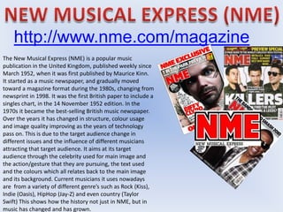 http://www.nme.com/magazine
The New Musical Express (NME) is a popular music
publication in the United Kingdom, published weekly since
March 1952, when it was first published by Maurice Kinn.
It started as a music newspaper, and gradually moved
toward a magazine format during the 1980s, changing from
newsprint in 1998. It was the first British paper to include a
singles chart, in the 14 November 1952 edition. In the
1970s it became the best-selling British music newspaper.
Over the years it has changed in structure, colour usage
and image quality improving as the years of technology
pass on. This is due to the target audience change in
different issues and the influence of different musicians
attracting that target audience. It aims at its target
audience through the celebrity used for main image and
the action/gesture that they are pursuing, the text used
and the colours which all relates back to the main image
and its background. Current musicians it uses nowadays
are from a variety of different genre’s such as Rock (Kiss),
Indie (Oasis), HipHop (Jay-Z) and even country (Taylor
Swift) This shows how the history not just in NME, but in
music has changed and has grown.
 