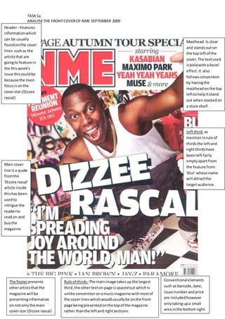 TASK 1a. 
ANALYSE THE FRONT COVER OF NME SEPTEMBER 2009 
Masthead- Is clear 
and stands out on 
the top left of the 
cover, The text used 
is bold with a bezel 
effect .It also 
follows convention 
by having the 
masthead on the top 
left to help it stand 
out when stacked on 
a store shelf. 
Conventional elements 
such as barcode, date, 
issue number and price 
are included however 
only taking up a small 
area in the bottom right. 
Header - Features 
information which 
can be usually 
found on the cover 
lines such as the 
artists that are 
going to feature in 
the this week's 
issue this could be 
because the main 
focus is on the 
cover star (Dizzee 
rascal) 
The footer presents 
other artists that the 
magazine will be 
presenting information 
on not only the main 
cover star (Dizzee rascal) 
Rule of thirds- The main image takes up the largest 
third ,the other text on page is spaced out which is 
unlike convention on a music magazine with most of 
the cover lines which would usually be on the front 
page being presented on the top of the magazine 
rather than the left and right sections. 
Left third- as 
mention in rule of 
thirds the left and 
right thirds have 
been left fairly 
empty apart from 
the feature from 
'blur' whose name 
will attract the 
target audience. 
Main cover 
line is a quote 
from the 
'Dizzee rascal' 
article inside 
this has been 
used to 
intrigue the 
reader to 
read on and 
buy the 
magazine 
