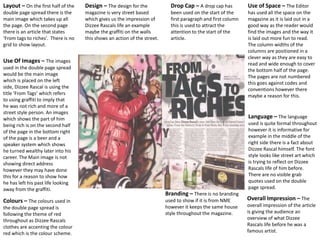 Layout – On the first half of the
double page spread there is the
main image which takes up all
the page. On the second page
there is an article that states
‘From tags to riches’. There is no
grid to show layout.
Use Of Images – The images
used in the double page spread
would be the main image
which is placed on the left
side, Dizzee Rascal is using the
title ‘From Tags’ which refers
to using graffiti to imply that
he was not rich and more of a
street style person. An images
which shows the part of him
being rich is on the second half
of the page in the bottom right
of the page is a beer and a
speaker system which shows
he turned wealthy later into his
career. The Main image is not
showing direct address
however they may have done
this for a reason to show how
he has left his past life looking
away from the graffiti.
Colours – The colours used in
the double page spread is
following the theme of red
throughout as Dizzee Rascals
clothes are accenting the colour
red which is the colour scheme.
Use of Space – The Editor
has used all the space on the
magazine as it is laid out in a
good way as the reader would
find the images and the way it
is laid out more fun to read.
The column widths of the
columns are positioned in a
clever way as they are easy to
read and wide enough to cover
the bottom half of the page.
The pages are not numbered
this goes against codes and
conventions however there
maybe a reason for this.
Language – The language
used is quite formal throughout
however it is informative for
example in the middle of the
right side there is a fact about
Dizzee Rascal himself. The font
style looks like street art which
is trying to reflect on Dizzee
Rascals life of him before.
There are no visible grab
quotes used on the double
page spread.
Overall Impression – The
overall impression of the article
is giving the audience an
overview of what Dizzee
Rascals life before he was a
famous artist.
Design – The design for the
magazine is very street based
which gives us the impression of
Dizzee Rascals life an example
maybe the graffiti on the walls
this shows an action of the street.
Drop Cap – A drop cap has
been used on the start of the
first paragraph and first column
this is used to attract the
attention to the start of the
article.
Branding – There is no branding
used to show if it is from NME
however it keeps the same house
style throughout the magazine.
 