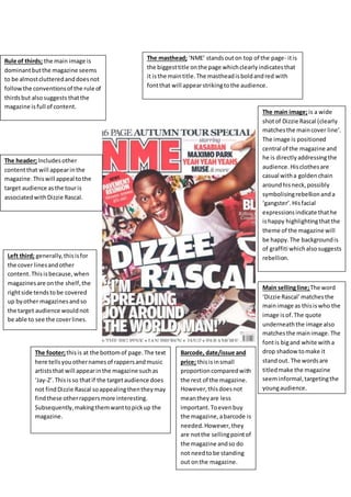 The masthead; ‘NME’ stands out on top of the page- it is 
the biggest title on the page which clearly indicates that 
it is the main title. The masthead is bold and red with 
font that will appear striking to the audience. 
The main image; is a wide 
shot of Dizzie Rascal (clearly 
matches the main cover line’. 
The image is positioned 
central of the magazine and 
he is directly addressing the 
audience. His clothes are 
casual with a golden chain 
around his neck, possibly 
symbolising rebellion and a 
‘gangster’. His facial 
expressions indicate that he 
is happy highlighting that the 
theme of the magazine will 
be happy. The background is 
of graffiti which also suggests 
rebellion. 
Barcode, date/issue and 
price; this is in small 
proportion compared with 
the rest of the magazine. 
However, this does not 
mean they are less 
important. To even buy 
the magazine, a barcode is 
needed. However, they 
are not the selling point of 
the magazine and so do 
not need to be standing 
out on the magazine. 
Rule of thirds; the main image is 
dominant but the magazine seems 
to be almost cluttered and does not 
follow the conventions of the rule of 
thirds but also suggests that the 
magazine is full of content. 
The header; Includes other 
content that will appear in the 
magazine. This will appeal to the 
target audience as the tour is 
associated with Dizzie Rascal. 
Left third; generally, this is for 
the cover lines and other 
content. This is because, when 
magazines are on the shelf, the 
right side tends to be covered 
up by other magazines and so 
the target audience would not 
be able to see the cover lines. 
Main selling line; The word 
‘Dizzie Rascal’ matches the 
main image as this is who the 
image is of. The quote 
underneath the image also 
matches the main image. The 
font is big and white with a 
drop shadow to make it 
stand out. The words are 
titled make the magazine 
seem informal, targeting the 
young audience. 
The footer; this is at the bottom of page. The text 
here tells you other names of rappers and music 
artists that will appear in the magazine such as 
‘Jay-Z’. This is so that if the target audience does 
not find Dizzie Rascal so appealing then they may 
find these other rappers more interesting. 
Subsequently, making them want to pick up the 
magazine. 
