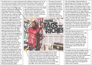 The main image on this double page
spread is of the artist himself, with one
whole page being taken up with an
image of him. This mise-en-scene of
this shot is that he is wearing a bright
red coat which links to the logo and
the branding of the magazine. The
theme of the magazine and the colour
scheme is red black and white and
this is portrayed throughout the whole
of this double page spread. The mise-
en-scene of the background is graffiti
style writing, this links to the genre of
the music being rap and the target
audience being young male adults.
The graffiti shows what kind of lyrics
are in the music and the typography of
the graffiti is messy and so reflects his
style of music and how it may not
conform to a standard rhythm. He is
looking to the right and looking if
anyone is going to catch him out
graffitying on the wall and this shows
how he is rebellious and his music
may convey the rebellious nature of
his audience. He is not giving the
audience direct address and he does
not want to acknowledge them as he
is doing a bad thing which may spur
on his fans to do the same thing. The
use of space on this spread is poor as
it leaves little writing for the article and
is mainly for the images to look at and
the subheading gives a bit of info.
Although the left page could be
tornout and used as a poster.
This main headline is large and takes up
approximately half of the page, this is bold and
black to show his story and why you should
read this article. The wording is a play on word
from the well-known phrase ‘from rags to riches’
and the reason that it has been changed to tags
is supposed to appeal to the target audience
more as it references the rap genre of being rich
and having designer goods rather than rags.
This also shows his progression throughout his
career. The words ‘tags’ and ‘riches’ are
enlarged more than the other words because it
shows how those two words are the most
important and that they are most relevant to the
article below it. The article shows events coming
up and information about the artist, this would
be of interest to his fans and readers of this
magazine.
Here, drop caps are used as it is a
convention in all magazines and it marks
the start of the article. Also it is eye
catching and encourages the reader to
continue reading. The drop caps are the
same size and font as most of the main
headline and therefore show continuity
from the headline to the article. It draws
attention as it is the biggest letter and
the paragraph sets the scene for the
audience.
The bottles here also show rebellion as they
are empty and smashed ones show how he
may be a party animal or rebelling against
conformity or society. His music may talk about
alcohol or partying and therefore this
represents what his lyrics are written about or
inspired by. The text of the article is going
around the image of the music player and
makes it seem important.
The subheading here gives a bit of detail
about the artist Dizzee rascal and
introduces him to the audience. It also
references other celebrities to grab the
reader’s attention. It sums up who he is
in case a reader is unaware.
The by-line here shows
who wrote the article and
who took the pictures and
credits them. Otherwise
there would be no way of
knowing easily. It is small
and not relevant to the
article and majority of
people won’t notice it
unless they were looking.
Here there is the masthead repeated here to make it
familiar to the audience. The masthead is the same
colour and stands out from the yellow section of the
background. Here there is also the page number, and if
the audience were going from the contents page to the
double page spread they would look for the page
number and the masthead being next to it would make
the ‘NME’ stick in their mind for future purchases.
The article here is in a column style layout with 4 different small layers and it is set
out this way to promote that it is easy to read and the article is quite small as the
main image and the celebrity is the main focus. The grid shows a simple layout.
 