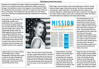 Masthead: the masthead of this page is ‘Mission Accomplished’, the word
mission is in very large font size and in capital letters making it stand out on
the page. The masthead is similar to the magazine’s main masthead of ‘NME’
the masthead has two font styles in order for it to stand out to the reader and
the rest of the page. The masthead over laps each other, the word mission
covers part of the word accomplished making the masthead more interesting
and intriguing.
Main Image: only one image is used on the double page. A bold fun, cheeky
black and white image is used of Lana Del Rey. The artist is wearing looped
earrings with a white netted dress. The background of the image is of an
American flag which is reflecting the fact the artist is American. The image also
has a direct mode of address as the artist is winking as the reader, this entices
the reader while also creating fun and unique style of image.
House Style: the overall style of the
double page is modern and
professional. This is created by the
use of a black and white image of
the artist along with the use of light
blue and orange colour scheme. The
double page spread is taken the
NME magazine which are known for
using simple but effective colour
schemes. The article features a drop
capital at the start of the article and
in the middle of the article in order
to make it clear where it starts, this
extremely common technique used
by NME and other music magazines.
Text Content/Type Face: the
article consists of information
related the mast head. The text
used is simple and sophisticated
which is reflective of the Lana Del
Rey’s style of lyrics and genre of
music. Certain quotes have also
been pulled out of the article and
have been put into a blue
rectangle box with different sizes
and colour of text featured within
it, in order to stand out from the
rest of the article. Number figures
have been used in the box to
entice and intrigue readers are to
what they mean and how they
relate to the artist.
Target Audience: the target audience
of the double page is a young
demographic consisting mainly of girls
as they are the type of people that
listen to Lana Del Rey’s music. The
double page is also aimed at fans of
Lana Del Rey and her music.
Colour: the main colours used on the page
are blue, orange, black and white. The use of
the blue and orange makes the text stand out
against the white background along with black
article text. The use of the blue could be linked
to the United States flag used on the page. The
blue and orange contrast well together on the
page.
Design Balance: the design
balance of the double page is
formal to give it a more
professional and composed
look. The image is positioned
on the left hand side of the
page with all the article text
positioned on the right in neat
and structured columns.
Design Principle: the Gutenberg
design principle has been applied
with the reader seeing the image
of the artist winking enticing
readers in the primary optical
area. The artists image the main
focus point and draw in point for
readers. The reader can instantly
identify who the article is about.
NME Magazine Double Page Analysis
 