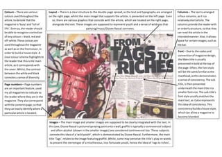 Layout – There is a clear structure to the double page spread, as the text and typography are arranged 
on the right page, whilst the main image that supports the article, is presented on the left page. Even 
so, there are various graphics that coincide with the article, which are located on the right page, 
alongside the text. These images are supposed to represent youth and a sense of wildness that 
partying/music/Dizzee Rascal connotes. 
Columns – The text is arranged 
in four columns, as it is a 
relatively short article. The 
columns provide the reader with 
an orderly structure, so that they 
can read the article in the 
intended manner. Also, it allows 
space for certain images, such as 
the bar. 
Font – Due to the codes and 
convention of magazine design, 
the Main title is usually 
presented in bold at the top of 
the page. Often, the font style 
will be the same/similar as the 
masthead, as this demonstrates 
a sense of consistency. The sub 
title, is then presented 
underneath the main title in a 
smaller font size. The sub-title’s 
font style usually matches the 
main text, as it also represents 
this idea of consistency. This 
consistency builds a house style, 
which can allow a magazine to 
become branded. 
Colours – There are various 
colours used throughout the 
article, to denote that the 
magazine is ‘busy’ and ‘full of 
life’. Even so, the reader should 
be able to recognise a selection 
of key colours – black, red and 
off-white. These colours are 
used throughout the magazine 
as well as on the front cover, in 
order to build a house style. A 
clear colour scheme highlights to 
the reader that this is the main 
article, as it corresponds with 
the cover. Whilst, the contrast 
between the white and black 
connotes a sense of diversity. 
Page numbers – Page numbers 
are an important feature, used 
my all magazines to indicate to 
the reader where they are in the 
magazine. They also correspond 
with the contents page, so that 
they can easily identify where a 
particular article is located. 
Images – The main image and smaller images are supposed to be clearly integrated with the text. In 
this case, Dizzee Rascal is pictured spraying paint onto a wall; graffiti is typically a controversial subject 
and often alcohol (shown in the smaller images) are considered controversial too. These subjects 
connote this idea of a ‘wild youth’, which is demonstrated by Dizzee Rascal. Furthermore, the main 
title ‘Tags’, relates to the image featuring graffiti. Whilst, some may perceive the title’s play on words 
to present the stereotype of a mischievous, less fortunate youth, hence the idea of ‘rags to riches’. 
