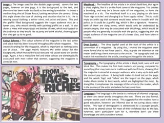 Image – The image used for the double page spread, covers the two
pages, however on one page, it is the background to the text, and
therefore has been made less bold so the writing is readable. It shows a
medium long shot of Dizzee Rascal, looking away from the camera. Using
this angle shows the type of clothing and situation that he is in. He is
wearing casual clothing; a white t-shirt, red jacket and jeans. This and
the graffiti filled background suggests the target audience may be a
lower class, who would identify with painting graffiti on a wall. It also
shows a mess with empty cups and bottles of beer, which may appeal to
the audience as they would like to party and drink alcohol, showing again
that they get up to no good.
Masthead - The headline of the article is in a black bold font, that again
is tilted slightly, like it is on the front cover of the magazine. This creates
a branding, and may be a house style of the magazine, to have the
masthead at a tilt. The masthead itself is a pun, playing on the term
‘from rags to riches’ and changing it to ‘from tags to riches’. This is could
imply an ankle tag that someone would wear when in trouble with the
police, or it could be a graffiti tag, which is like a signature. However,
both of them are slang terms, which would only be understood by
certain people, that may be associated with this things, which would be
people who are generally in trouble with the police, suggesting that the
target audience of the magazine are of a lower class, and have been in
trouble.
Drop Capital - The drop capital used at the start of the article is a
convention of a magazine. By using this, I makes the magazine seem
more formal that to not have used it. Also, it grabs the attention of the
reader and brings there attention to the article. The typography and size
match the masthead of the article, creating anchorage for the article.
Colour Scheme – The colour scheme of the magazine is the red, white
and black that has been featured throughout the whole magazine. This
creates branding for the magazine, which is important so nothing looks
out of place. The page mainly features the white colour for the
background, which makes the black text and red jacket stand out on the
page. Again, it has a masculine feel and these colours are stereotypically
associated with men rather that women, suggesting the magazine is
aimed at men.
Typography – The typography of the article is black, bold, sans serif and
block like. This makes the font look modern and young, compared to
something that may look more traditional with serif fonts, showing that
the magazine is aimed at a younger audience, who is very up to date with
the current pop culture. It being bold makes it stand out on the page,
and the words ‘tags’ and ‘riches’ are the largest on the page, which
makes them similar to buzz words, which are highlighted the most. By
doing this, it emphasises the message of the article to the reader, which
is the journey of the artist and where he has come from.
Language – The language in the article is a mixture of informal language,
as there are swear words throughout the text. There are also formal,
complex words used in the article. This suggests that the readers have a
good education, however, are informal due to not caring about swear
words. This type of demographic is stereotyped to a younger people,
who have to attend school for most of their childhood due to the law,
however, don’t particularly care for it, therefore don’t use there
knowledge and skills outside of school.
 