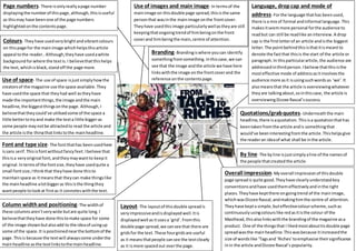 Layout- The layoutof thisdouble spreadis
veryimpressiveandisdisplayedwell.Itis
displayedwell as itusesa ‘grid’.Fromthis
double page spread,we cansee that there are
gridsfor the text.These fourgridsare useful
as it meansthatpeople cansee the textclearly
as it ismore spacedout overthe page.
Column widthand positioning- The widthof
these columnsaren’tverywide butare quite long.I
believethattheyhave done thistomake space for some
of the image shown butalsoadd to the ideaof usingup
some of the space.It ispositionednearthe bottomof the
page.Thisis because the textwill alwayscome underthe
mainheadline asthe textlinkstothe mainheadline.
Font and type size- The fontthathas beenusedhere
issans serif.Thisisfontwithoutfancyfeet.Ibelieve that
thisisa veryoriginal font,andtheymaywantto keepit
original.Intermsof the fontsize,theyhave usedquite a
small fontsize;Ithinkthat theyhave done thisto
maintainspace as itmeansthat theycan make thingslike
the mainheadline alotbiggeras thisisthe thingthey
wantpeople tolookat firstas it connoteswiththe text.
Use of space- The use of space isjustsimplyhowthe
creatorsof the magazine use the space available.They
have usedthe space that theyhad well astheyhave
made the importantthings,the image andthe main
headline,the biggestthingsonthe page. Although,I
believethattheycould’ve utilisedsome of the space a
little bettertotryand make the texta little biggeras
some people maynotbe attractedto read the article and
the article isthe thingthatlinkstothe mainheadline.
Colours- Theyhave usedverybrightandvibrantcolours
on thispage for the mainimage whichhelpsthisarticle
appeal tothe reader..Although,theyhave usedawhite
backgroundforwhere the textis.I believethatthishelps
the text,whichisblack,standoff the page more.
Page numbers- There isonlyreallyapage number
displayingthe numberof thispage,although,thisisuseful
as thismay have beenone of the page numbers
highlightedonthe contentspage.
Use of images and main image- In termsof the
mainimage on thisdouble page spread,thisisthe same
personthat wasinthe mainimage onthe frontcover.
Theyhave usedthisimage particularlywellastheyare still
keepingthatongoingtrendof himbeingonthe front
coverand himbeingthe main,centre of attention.
Branding- Brandingiswhere youcan identify
somethingfromsomething. Inthiscase,we can
see that the image andthe article we have here
linkswiththe image onthe frontcoverand the
reference onthe contentspage.
Language, dropcap and mode of
address- Forthe language thathas beenused,
there isa mix of formal andinformal language.This
makesitseemmore personal forthe audience to
readbut can still be readlike aninterview.A drop
cap is the firstletterof an article andisthe biggest
letter.The pointbehindthisisthatitismeantto
denote the factthat thisis the start of the article or
paragraph.In thisparticulararticle,the audience are
addressedinthirdperson.Ibelieve thatthisisthe
mosteffective mode of addressasitinvolvesthe
audience more asit isusingsuchwordsas ‘we’.It
alsomeansthat the article isoverviewingwhatever
theyare talkingabout,sointhiscase, the article is
overviewingDizzee Rascal’ssuccess.
Quotations/grabquotes- Underneaththe main
headline,there isaquotation.Thisisa quotationthathas
beentakenfromthe article andis somethingthat
would’ve beeninterestingfromthe article.Thishelpsgive
the readeran ideaof what shall be inthe article.
By line- The byline isjustsimplyaline of the namesof
the people thatcreatedthe article.
Overall impression- Myoverall impressionof thisdouble
page spreadis quite good.Theyhave clearlyunderstoodkey
conventionsandhave usedthemeffectivelyandinthe right
places.Theyhave keptthere ongoingtrend of the mainimage,
whichwasDizzee Rascal,andmakinghimthe centre of attention.
Theyhave kepta simple,buteffectivecolourscheme,suchas
continuouslyusingcolourslike redasitisthe colour of the
Masthead,thisalsolinkswiththe brandingof the magazine asa
product. One of the thingsthat I likedmostabouttisdouble page
spreadwasthe mainheadline.Thiswasbecause itincreasedthe
size of wordslike ‘Tagsand ‘Riches’toemphasise theirsignificance
inin the article andDizzee Rascal’s popularity.
 
