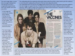 The main image takes us more 
than one page implying that 
The Vaccines are such a 
recognisable popular band, 
their main speaks more than 
any article. 
In the image the 
vaccines are making 
direct address 
looking into the 
camera so it looks 
like they are looking 
at the readers. This 
makes the audience 
feel more 
connected with the 
band and article. 
The main image is 
retro indie looking, 
pale colours and 
looks dirty. Their 
outfits are styled 
looking like they are 
from a different 
generation 
supporting the 
retro look. This also 
reflects their music 
genre being retro 
styled. Retro Is not 
a popular style so 
the readership can 
relate to The 
Vaccines style. 
The subheading tells the readership information about what the article is about which pulls the audience 
in once they start reading they will want to find out more about the article. 
The subheading calls The Vaccines the biggest guitar band of 2011 this is why guitars have been added to 
the main image, to support the text. The editors name has been written in blue to catch the readers 
attention. NME’s regular readers will recognise this editors work and know if they want to read on or not 
depending on weather they like this editor or not. 
The article uses 
bright blue drop 
caps which helps 
grab the 
readerships 
attention because 
the colour and 
space it take up it 
will encourage 
them to read the 
article. It is also 
similar to the 
beginning of a story 
which suggests the 
story like gossip 
feels to the article. 
The most colour in 
the double page 
spread is blue 
making it stand out 
more. Blue is 
stereotyped as 
more of a boy 
colour suggesting 
the bands and 
NME’s target 
audience is more 
for males. 
A quote from the article has been enlarged to stand out to the readership[ so they see this particular 
quote. This is also in blue to help it stand out against the mutual colours. ‘Justin Young’ has been 
placed underneath the quote to the readership know who said he quote. Justin Young is the most 
recognisable member of the band therefore the audience will know who he is and be interested in 
what he says. 
 