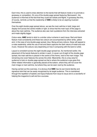 Each time, this is used to draw attention to the bands that will feature inside or to promote a
giveaway or competition. On one of the double page spread featuring ‘Benicassim’, the
audience is informed of the fact that they could win tickets and flights. A giveaway like this,
of course, reminds us that the readership of NME is likely to be an aspiring musician
themselves.

Over the eight double page spread above, we see the main sell-line in bold, large and
display font across the centre middle or right, to show that the main topic of the page is
about the main sell-line. The audience also see main quotations from the interview extracted
and made slightly bigger.

Colour-wise, NME tends to stick to a similar colour scheme in each issue. Red and black
feature most consistently and these two colours are accompanied by either white, yellow
and, in the case of one double page spread, blue. Being primary colours, these will appeal to
a male readership, while the use of red and black captures the dark nature of metal and rock
music. However the colours vary depending on how it composing with the band or artist.

Layout is consistent across the eight double page spread too. As mentioned earlier, the
placement of the bands featured is similar in each. In seven out of eight of the double page
spread, the main sell-line is placed in the centre of the frame, next to the main image. The
remaining one cover features the across the artist. Meanwhile, this is a key area for
audience to look on double page spread as that is where the audience’s eye goes first.
Other related information is generally placed at the bottom, where they will not cover the
main image or main sell-line, but where they can be seen next by the audience.

Having carried out this overview, it is obvious that NME has its own brand identity and
signature look that can be easily recognized by its target audience. This is maintained
through the repetition of stylistic and layout features from issue to issue and is a wonderful of
helping the magazine to sell and be a success.
 