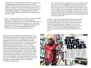 Main Image – The main image fills a whole page as this is an
important display of media in a magazine such as NME. NME is
not only there to inform but is aiming to entertain as well, a
variety of media is important as just writing would not be
aesthetically pleasing to the audience. The image is a medium
long shot to show the reader the type of clothes and body
language of the model Dizzee Rascal. As he is in a body
warmer and doing graffiti this attracts to the certain audience
that also follows these things. The lack of the direct address
from Dizzee Rascal shows the type of character that this rapper
is meant to be. The fact he thinks he is too cool to look at the
camera and is also kind playing to the stero type of the of the
rapper lifestyle being in trouble as street art is illegal in most
areas. He is using graffiti and almost looking out to see if he is
in trouble or not. All this goes towards his apparel as a rebel to
the system once again linking to the title; tags could be
considered as probation tags.
Title – The main tile is the same format as the main coverline on the
front cover as it is messy suggesting a sense of cohesion with the
picture as it seems as if the title has been made with graffiti. The
title is also a pun as the use of the word ‘Tags’ is referring to that of a
style of graffiti as well as it being a play on a popular idiom. The use
of idiom makes the title more attractive to the audience as they can
familiarise with the article. There is also a sense of movement as the
background flows on the page fading into the title making the scene
very much a graffiti style.
Main Text – main text once again follows the convention of black
on white or BOW and serif as it is meant to appear more formal
than the titles for example. The drop cap at the start allows the
reader to know when the actual text begins, this is also very
cohesive with the graffiti style as large letters are very popular in
street art. The main text is in columns showing that it is in an
article, these conventions allow the reader to notify that it is an
article.
Colour Scheme - the colour scheme is still there in abundance on
the double page spread as the writing is black on a white
background and the main piece of mise en scene is that of the red
jacket as it stands out over the rest of the items and connotes a
loud person who likes to be the centre of attention, which is what
the stereotype of rappers is. The background could possibly
represent the type of lifestyle lead by the rapper very hectic with
the many colours.
 