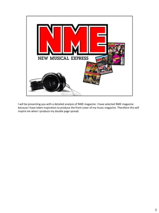 I will be presenting you with a detailed analysis of NME magazine. I have selected NME magazine
because I have taken inspiration to produce the front cover of my music magazine. Therefore this will
inspire me when I produce my double page spread.




                                                                                                        1
 